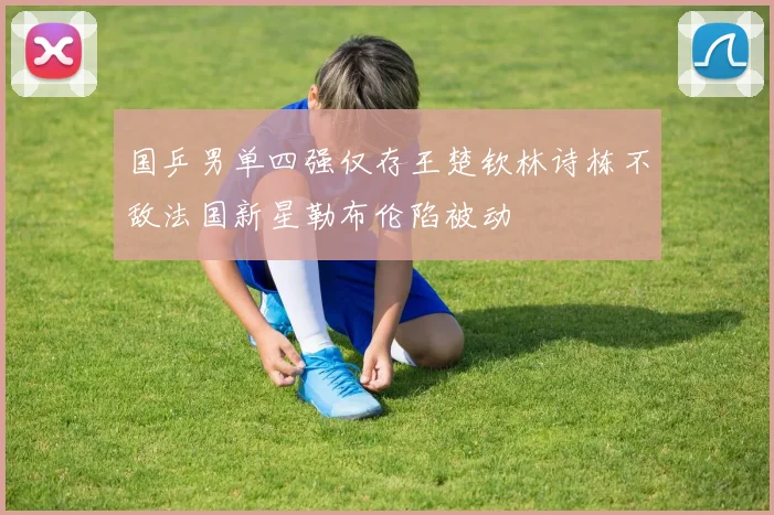 国乒男单四强仅存王楚钦林诗栋不敌法国新星勒布伦陷被动