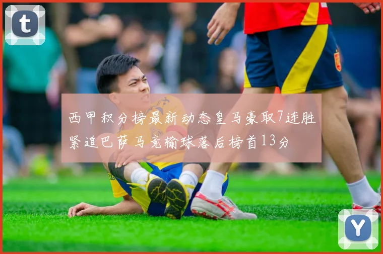 西甲积分榜最新动态皇马豪取7连胜紧追巴萨马竞输球落后榜首13分
