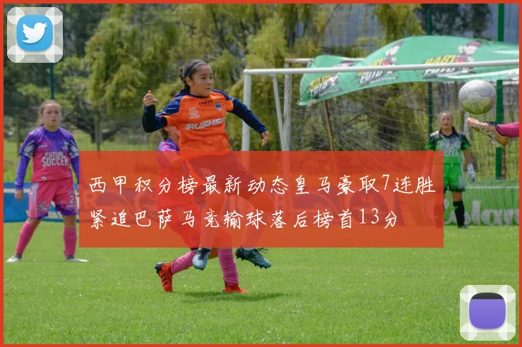 西甲积分榜最新动态皇马豪取7连胜紧追巴萨马竞输球落后榜首13分