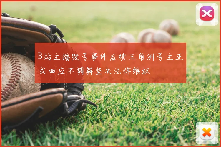 B站主播毁号事件后续三角洲号主正式回应不调解坚决法律维权