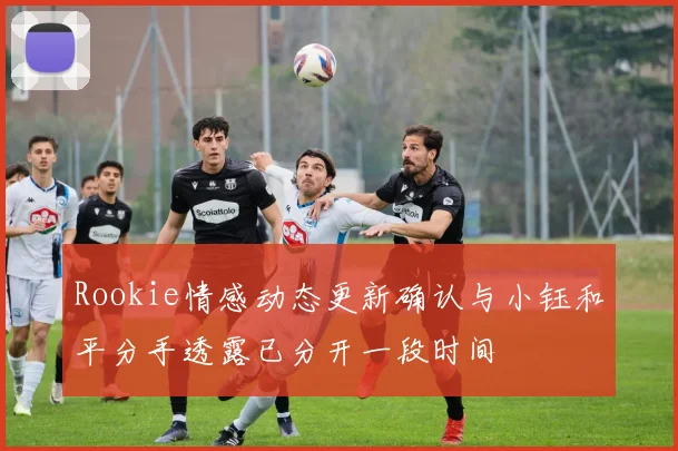 Rookie情感动态更新确认与小钰和平分手透露已分开一段时间