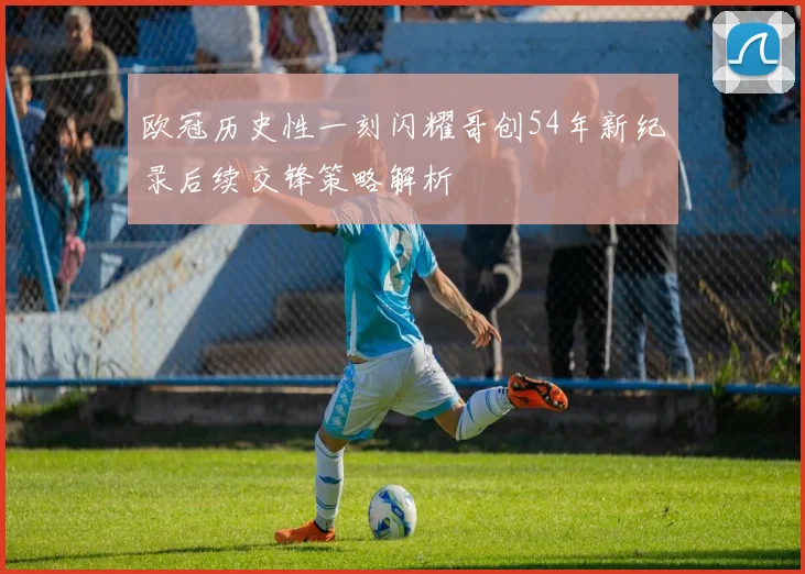 欧冠历史性一刻闪耀哥创54年新纪录后续交锋策略解析