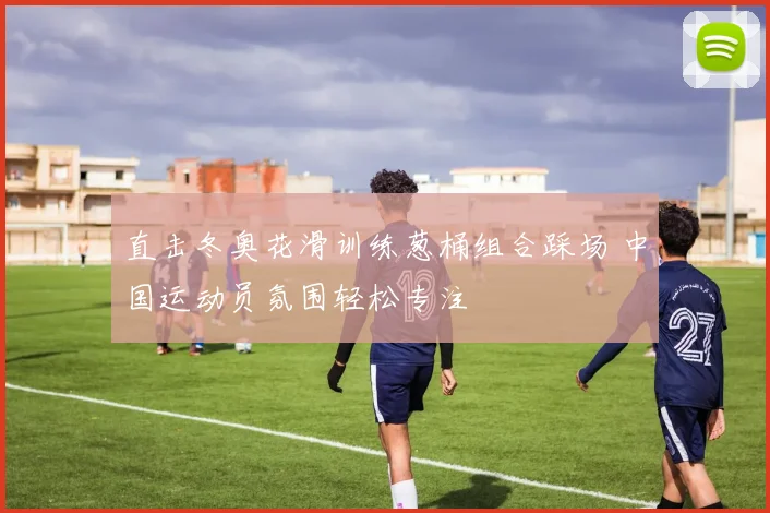 直击冬奥花滑训练葱桶组合踩场 中国运动员氛围轻松专注