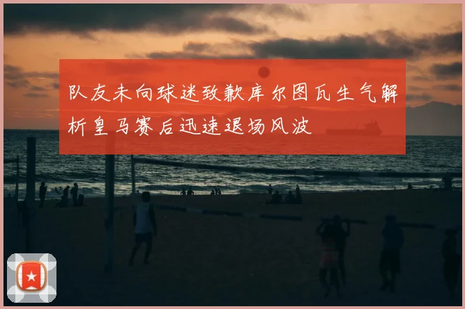 队友未向球迷致歉库尔图瓦生气解析皇马赛后迅速退场风波