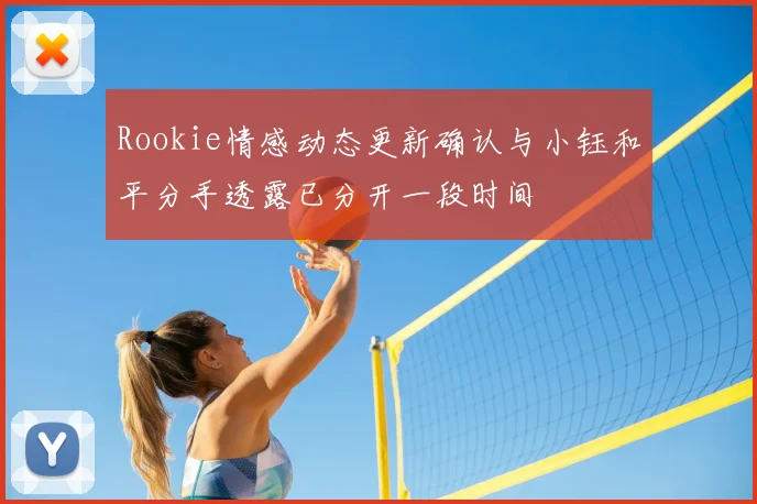 Rookie情感动态更新确认与小钰和平分手透露已分开一段时间