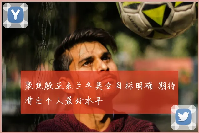 聚焦殷正米兰冬奥会目标明确 期待滑出个人最好水平