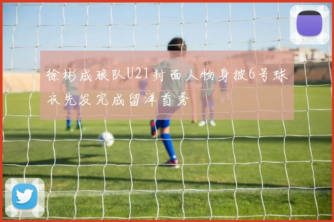 徐彬成狼队U21封面人物身披6号球衣先发完成留洋首秀