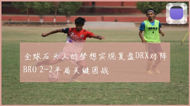 全球石头人的梦想实现复盘DRX对阵BRO 2-2平局关键团战
